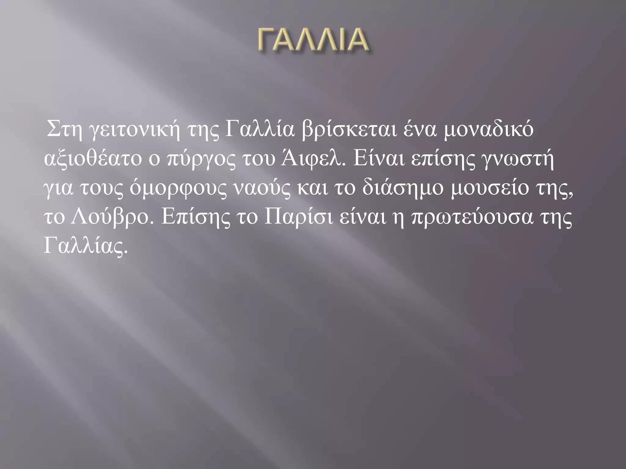 Στη γειτονική της Γαλλία βρίσκεται ένα μοναδικό 
αξιοθέατο ο πύργος του Άιφελ. Είναι επίσης γνωστή 
για τους όμορφους ναούς και το διάσημο μουσείο της, 
το Λούβρο. Επίσης το Παρίσι είναι η πρωτεύουσα της 
Γαλλίας. 
 