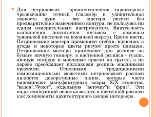  Для петриковсих орнаменталистов характерные 
чрезвычайно точный глазомер и удивительная 
ловкость руки - все мастера рисуют без 
предварительно намеченного контура, не пользуясь ни 
одним измерительным инструментом. Виртуозность 
выполнения достигается письмом с помощью 
тоненькой кисточки из кошачьей шерсти. Кроме кисти, 
Петриковские мастера применяют стебли, щепочки, а 
ягоды и некоторые цветы рисуют просто пальцем. 
Петриковские мастера применяют для росписи на 
бумаге яичную темперу, в настенной росписи - гуашь, 
яичную темперу и масляные краски на грунте, а на 
дереве преобладает подлаковая роспись масляными 
красками. Основными традиционными 
композиционными сюжетами петриковской росписи 
являются декоративные панно, которые часто 
напоминают мануфактурные ковры XIX столетия, 
"вазон","букет", отдельную "веточку"и "фриз". Эти 
виды композиций использовались в настенной росписи 
как компоненты архитектурного декора интерьера. 
 