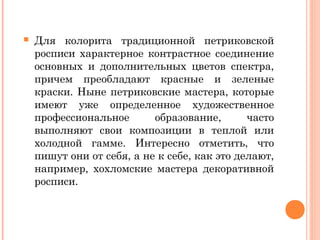  Для колорита традиционной петриковской 
росписи характерное контрастное соединение 
основных и дополнительных цветов спектра, 
причем преобладают красные и зеленые 
краски. Ныне петриковские мастера, которые 
имеют уже определенное художественное 
профессиональное образование, часто 
выполняют свои композиции в теплой или 
холодной гамме. Интересно отметить, что 
пишут они от себя, а не к себе, как это делают, 
например, хохломские мастера декоративной 
росписи. 
