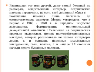  Расписывая тот или другой, даже самый большой по 
размерам, общественный интерьер, петриковские 
мастера переносили, по сути, свой домашний образ в 
помещения, изменяя лишь масштабы до 
соответствующих размеров. Можно утверждать, что в 
период с 1960 - 1970 г. в народном искусстве 
завершилось формирование монументальной 
декоративной живописи. Постепенно из петриковских 
крестьян выделилась группа полупрофессиональных 
мастеров, которые расписывало не только интерьеры 
домов, а и сундуки, народные музыкальные 
инструменты, сани, веялки, а в начале XX столетии 
начали делать бумажные малевки. 
 