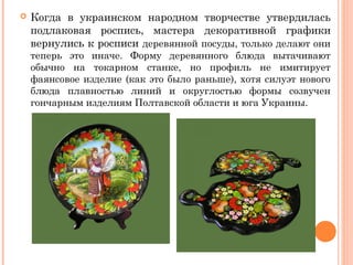  Когда в украинском народном творчестве утвердилась 
подлаковая роспись, мастера декоративной графики 
вернулись к росписи деревянной посуды, только делают они 
теперь это иначе. Форму деревянного блюда вытачивают 
обычно на токарном станке, но профиль не имитирует 
фаянсовое изделие (как это было раньше), хотя силуэт нового 
блюда плавностью линий и округлостью формы созвучен 
гончарным изделиям Полтавской области и юга Украины. 
 