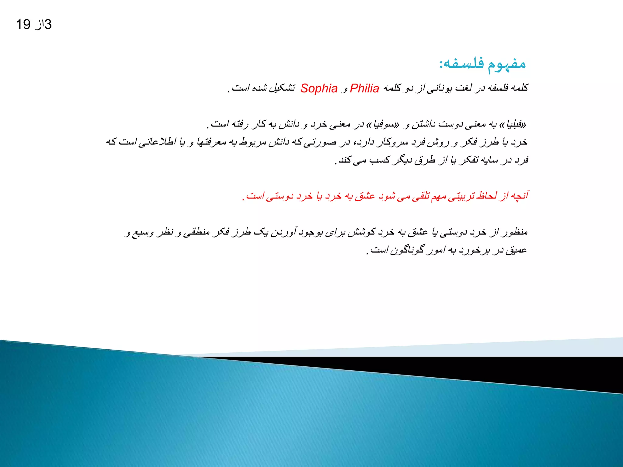 مفهوم فلسفه: 
تشکیل شده است. Sophia و Philia کلمه فلسفه در لغت یونانی از دو کلمه 
در معنی خرد و دانش به کار رفته است. » سوفیا « به معنی دوست داشتن و » فیلیا « 
خرد با طرز فکر و روش فرد سروکار دارد، در صورتی که دانش مربوط به معرفتها و یا اطلاعاتی است که 
فرد در سایه تفکر یا از طرق دیگر کسب می کند. 
آنچه از لحاظ تربیتی مهم تلقی می شود عشق به خرد یا خرد دوستی است. 
منظور از خرد دوستی یا عشق به خرد کوشش برای بوجود آوردن یک طرز فکر منطقی و نظر وسیع و 
عمیق در برخورد به امور گوناگون است. 
3از 19 
 