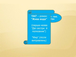 1941- 1945. 
Уфа 
1947 – роман 
“Жива вода” 
(перша назва 
“Дві сестри й 
полковник”) 
“Мир” (після 
виправлень) 
 