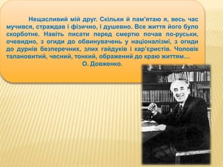 Нещасливий мій друг. Скільки й пам’ятаю я, весь час 
мучився, страждав і фізично, і душевно. Все життя його було 
скорботне. Навіть писати перед смертю почав по-руськи, 
очевидно, з огиди до обвинувачень у націоналізмі, з огиди 
до дурнів безперечних, злих гайдуків і кар’єристів. Чоловік 
талановитий, чесний, тонкий, ображений до краю життям… 
О. Довженко. 
