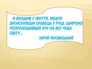Я ВХОДИВ У ЖИТТЯ, МІЦНО 
ЗАТИСНУВШИ ОЛІВЕЦЬ У РУЦІ, ШИРОКО 
РОЗПЛЮЩИВШИ ОЧІ НА ВСІ ЧУДА 
СВІТУ… 
ЮРІЙ ЯНОВСЬКИЙ 
 