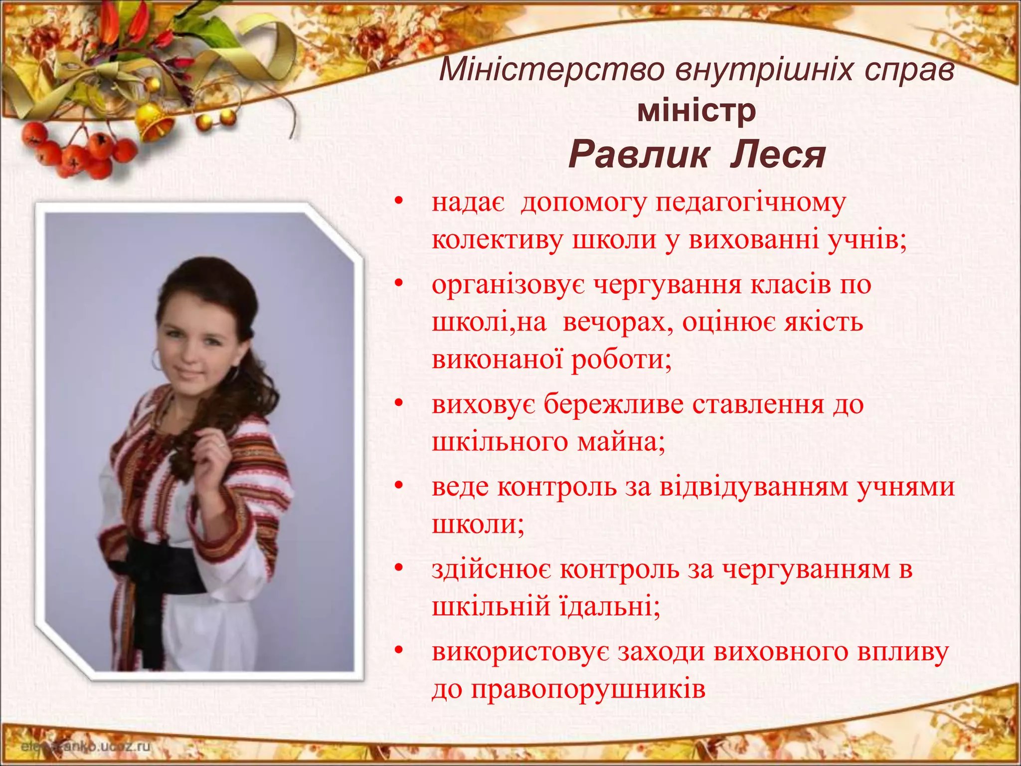 Міністерство внутрішніх справ 
міністр 
Равлик Леся 
• надає допомогу педагогічному 
колективу школи у вихованні учнів; 
• організовує чергування класів по 
школі,на вечорах, оцінює якість 
виконаної роботи; 
• виховує бережливе ставлення до 
шкільного майна; 
• веде контроль за відвідуванням учнями 
школи; 
• здійснює контроль за чергуванням в 
шкільній їдальні; 
• використовує заходи виховного впливу 
до правопорушників 
 