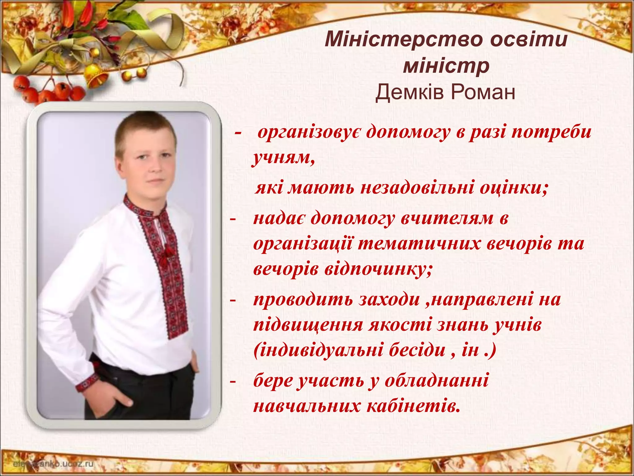 Міністерство освіти 
міністр 
Демків Роман 
- організовує допомогу в разі потреби 
учням, 
які мають незадовільні оцінки; 
- надає допомогу вчителям в 
організації тематичних вечорів та 
вечорів відпочинку; 
- проводить заходи ,направлені на 
підвищення якості знань учнів 
(індивідуальні бесіди , ін .) 
- бере участь у обладнанні 
навчальних кабінетів. 
 