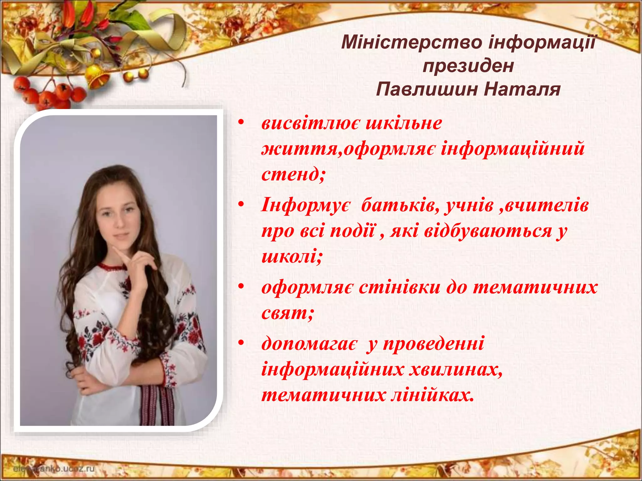 Міністерство інформації 
президен 
Павлишин Наталя 
• висвітлює шкільне 
життя,оформляє інформаційний 
стенд; 
• Інформує батьків, учнів ,вчителів 
про всі події , які відбуваються у 
школі; 
• оформляє стінівки до тематичних 
свят; 
• допомагає у проведенні 
інформаційних хвилинах, 
тематичних лінійках. 
 