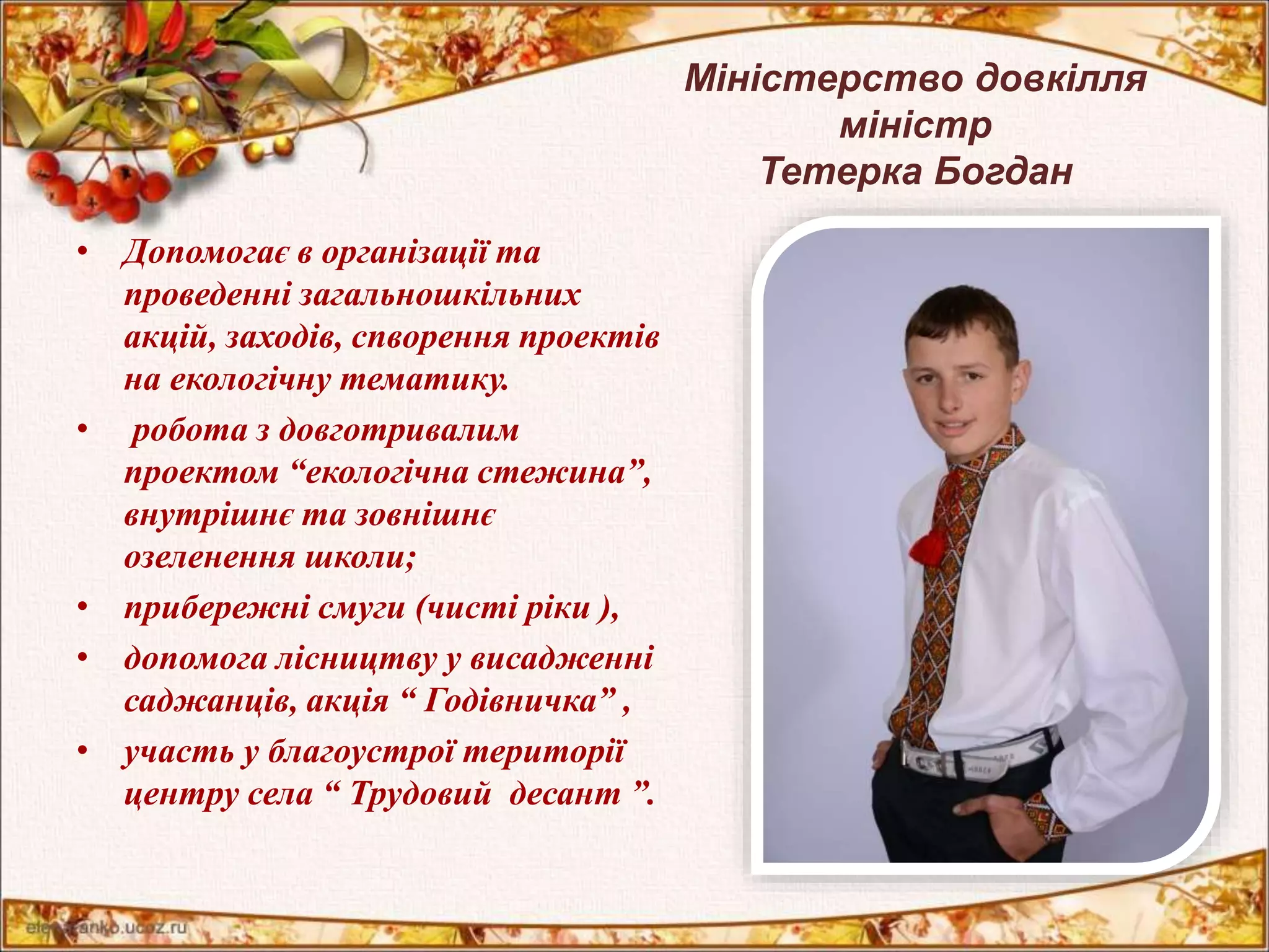 Міністерство довкілля 
міністр 
Тетерка Богдан 
• Допомогає в організації та 
проведенні загальношкільних 
акцій, заходів, спворення проектів 
на екологічну тематику. 
• робота з довготривалим 
проектом “екологічна стежина”, 
внутрішнє та зовнішнє 
озеленення школи; 
• прибережні смуги (чисті ріки ), 
• допомога лісництву у висадженні 
саджанців, акція “ Годівничка” , 
• участь у благоустрої території 
центру села “ Трудовий десант ”. 
 