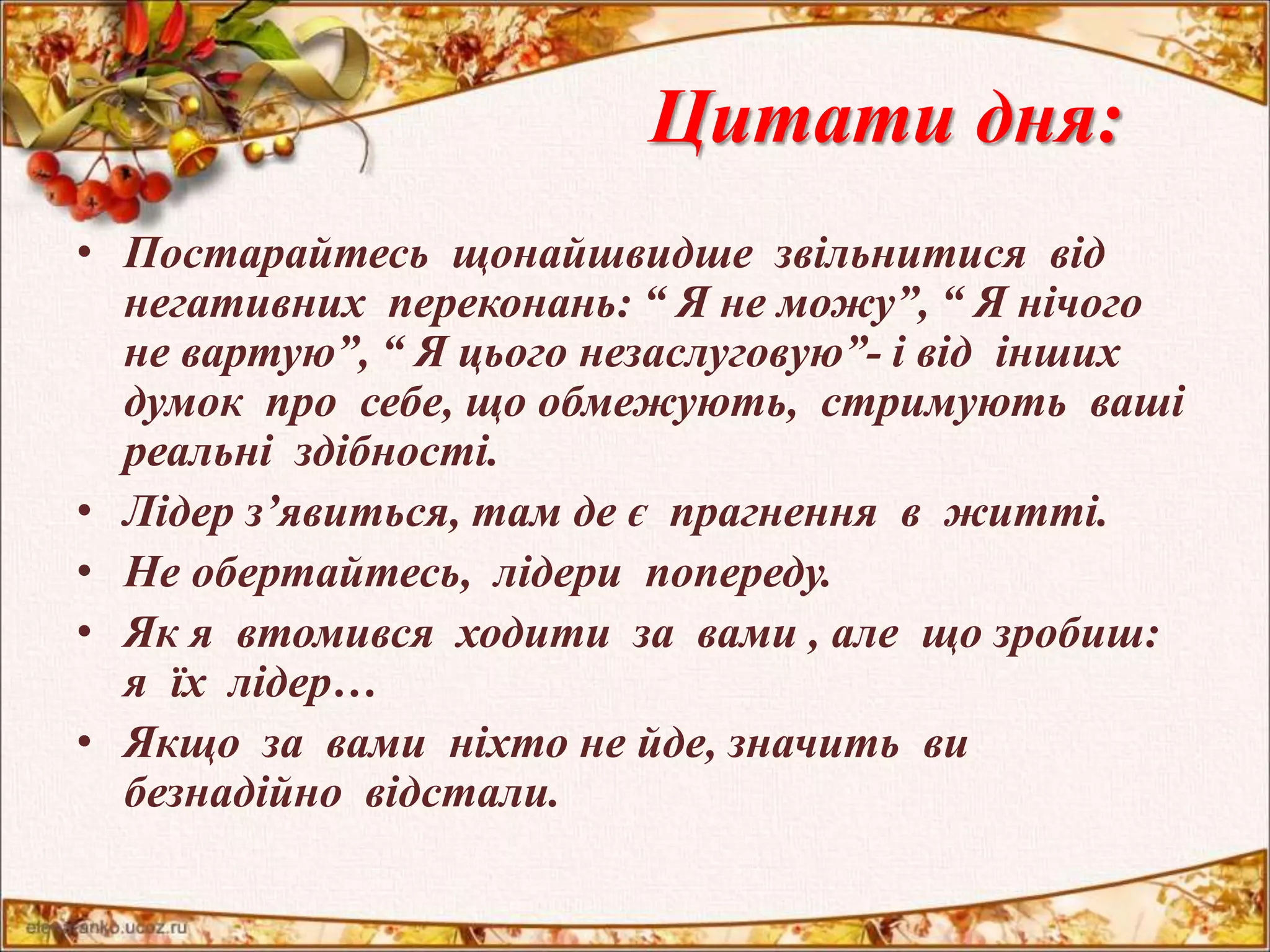Цитати дня: 
• Постарайтесь щонайшвидше звільнитися від 
негативних переконань: “ Я не можу”, “ Я нічого 
не вартую”, “ Я цього незаслуговую”- і від інших 
думок про себе, що обмежують, стримують ваші 
реальні здібності. 
• Лідер з’явиться, там де є прагнення в житті. 
• Не обертайтесь, лідери попереду. 
• Як я втомився ходити за вами , але що зробиш: 
я їх лідер… 
• Якщо за вами ніхто не йде, значить ви 
безнадійно відстали. 
 