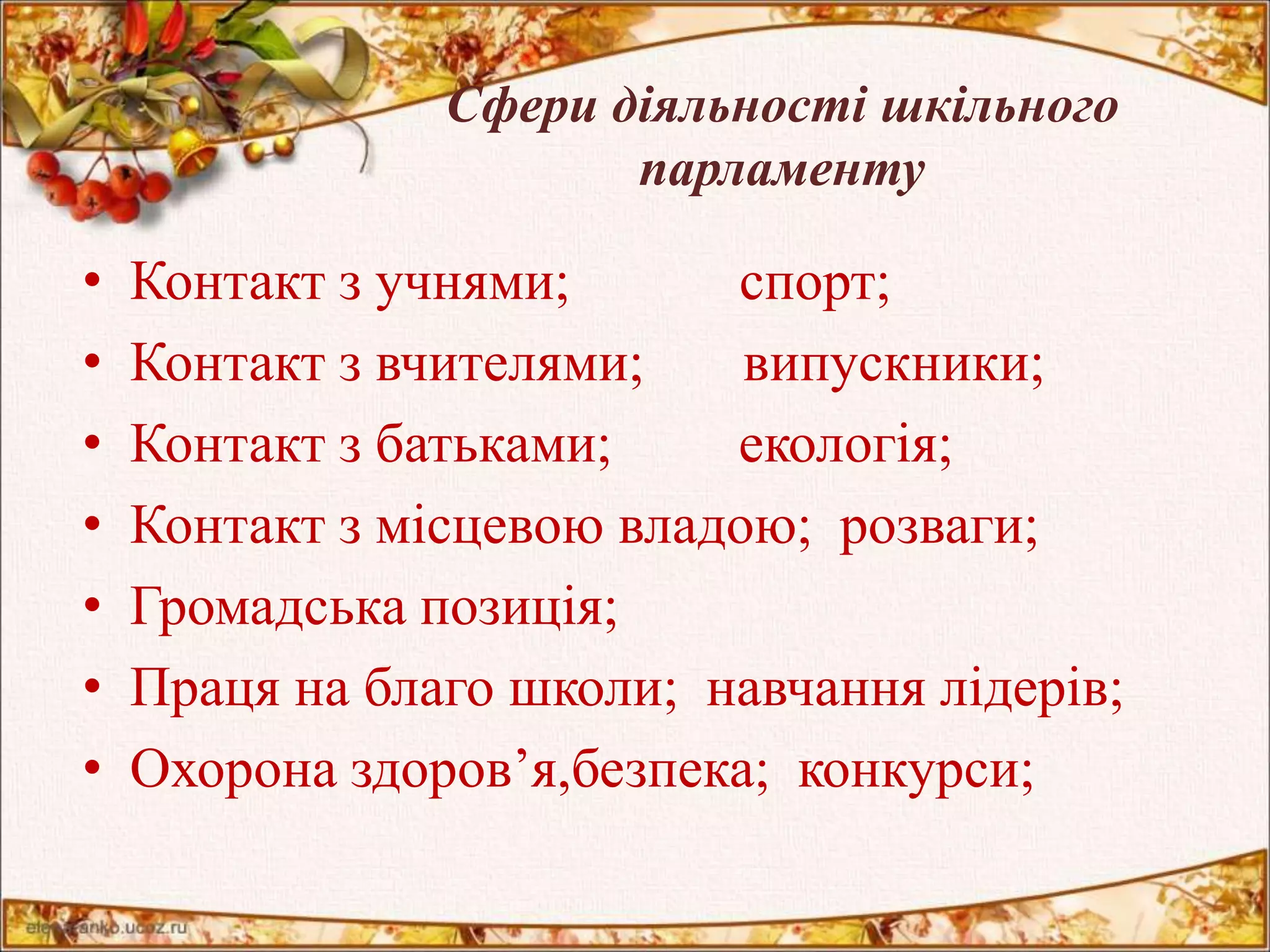 Сфери діяльності шкільного 
парламенту 
• Контакт з учнями; спорт; 
• Контакт з вчителями; випускники; 
• Контакт з батьками; екологія; 
• Контакт з місцевою владою; розваги; 
• Громадська позиція; 
• Праця на благо школи; навчання лідерів; 
• Охорона здоров’я,безпека; конкурси; 
 