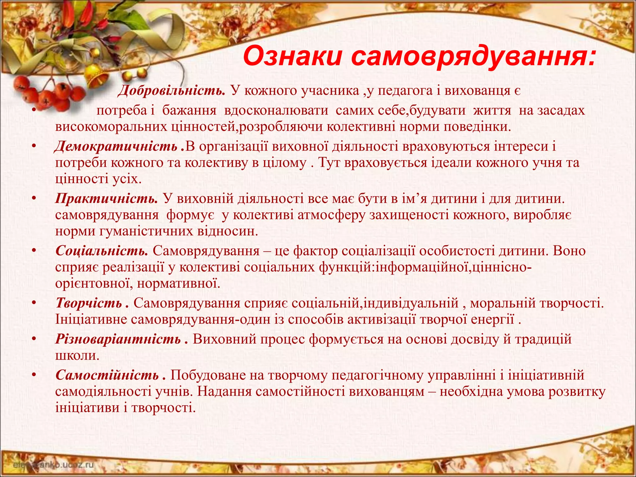 Ознаки самоврядування: 
• Добровільність. У кожного учасника ,у педагога і вихованця є 
• потреба і бажання вдосконалювати самих себе,будувати життя на засадах 
високоморальних цінностей,розробляючи колективні норми поведінки. 
• Демократичність .В організації виховної діяльності враховуються інтереси і 
потреби кожного та колективу в цілому . Тут враховується ідеали кожного учня та 
цінності усіх. 
• Практичність. У виховній діяльності все має бути в ім’я дитини і для дитини. 
самоврядування формує у колективі атмосферу захищеності кожного, виробляє 
норми гуманістичних відносин. 
• Соціальність. Самоврядування – це фактор соціалізації особистості дитини. Воно 
сприяє реалізації у колективі соціальних функцій:інформаційної,ціннісно- 
орієнтовної, нормативної. 
• Творчість . Самоврядування сприяє соціальній,індивідуальній , моральній творчості. 
Ініціативне самоврядування-один із способів активізації творчої енергії . 
• Різноваріантність . Виховний процес формується на основі досвіду й традицій 
школи. 
• Самостійність . Побудоване на творчому педагогічному управлінні і ініціативній 
самодіяльності учнів. Надання самостійності вихованцям – необхідна умова розвитку 
ініціативи і творчості. 
 