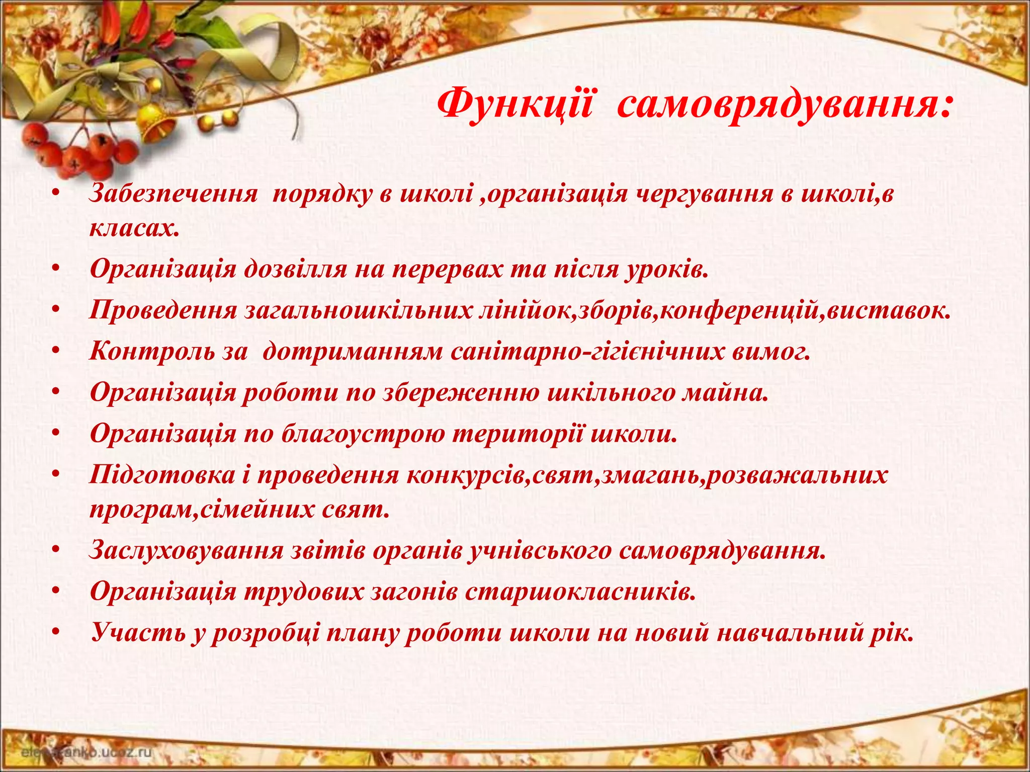 Функції самоврядування: 
• Забезпечення порядку в школі ,організація чергування в школі,в 
класах. 
• Організація дозвілля на перервах та після уроків. 
• Проведення загальношкільних лінійок,зборів,конференцій,виставок. 
• Контроль за дотриманням санітарно-гігієнічних вимог. 
• Організація роботи по збереженню шкільного майна. 
• Організація по благоустрою території школи. 
• Підготовка і проведення конкурсів,свят,змагань,розважальних 
програм,сімейних свят. 
• Заслуховування звітів органів учнівського самоврядування. 
• Організація трудових загонів старшокласників. 
• Участь у розробці плану роботи школи на новий навчальний рік. 
 