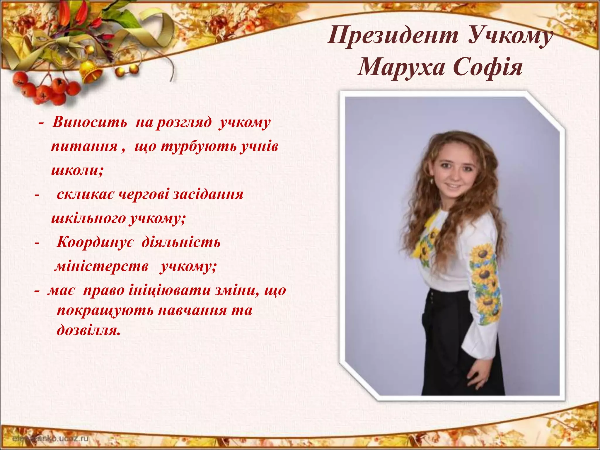 Президент Учкому 
Маруха Софія 
- Виносить на розгляд учкому 
питання , що турбують учнів 
школи; 
- скликає чергові засідання 
шкільного учкому; 
- Координує діяльність 
міністерств учкому; 
- має право ініціювати зміни, що 
покращують навчання та 
дозвілля. 
 