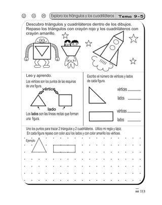 Tema 9-5 
113 
Exploro los triángulos y los cuadriláteros 
Descubro triángulos y cuadriláteros dentro de los dibujos. 
Repaso los triángulos con crayón rojo y los cuadriláteros con 
crayón amarillo. 
5 
0 3 
Escribo el número de vértices y lados 
de cada figura. 
Leo y aprendo. 
Los vértices son los puntos de las esquinas 
de una figura. 
vértice 
lado 
vértices 
lados 
vértices 
lados 
Los lados 
son las líneas rectas que forman 
una figura. 
Uno los puntos para trazar 2 triángulos y 2 cuadriláteros. Utilizo mi regla y lápiz. 
En cada figura repaso con color azul los lados y con color amarillo los vértices. 
Ejemplo 
 