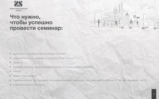 4 
Что нужно, 
чтобы успешно 
провести семинар: 
• аудитория со свободно перемещаемыми стульями 
• продолжительность семинара от полутора часов и больше 
• проектор 
• флипчарт, маркеры, бумага (или доска и ручки со стирающимися чернилами) 
• ноутбук 
• раздаточный материал 
• семинар включает как групповую, так и индивидуальную работу (для групповой работы идеально 12 человек, максимум - до 25) 
• и деловой настрой участников 
 