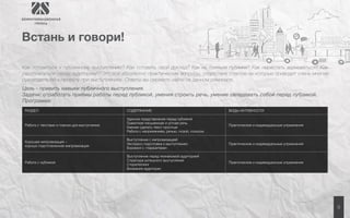 9 
Встань и говори! 
Как готовиться к публичному выступлению? Как готовить свой доклад? Как не бояться публики? Как перестать волноваться? Как 
располагаться перед аудиторией? Это всё абсолютно практические вопросы, отсутствие ответов на которые приводит очень многие 
руководителей к провалу при выступлениях. Ответы вы сможете найти на данном семинаре. 
Цель - привить навыки публичного выступления. 
Задачи: отработать приёмы работы перед публикой, умения строить речь, умение овладевать собой перед публикой. 
Программа: 
РАЗДЕЛ СОДЕРЖАНИЕ ВИДЫ АКТИВНОСТИ 
Работа с текстами и планом для выступления 
Удачное представление перед публикой 
Грамотная письменная и устная речь 
Умение сделать текст простым 
Работа с напряжением, речью, позой, голосом 
Практические и индивидуальные упражнения 
Хорошая импровизация – 
хорошо подготовленная импровизация 
Выступление с импровизацией 
Экспресс-подготовка к выступлению 
Боремся с «паразитами» 
Практические и индивидуальные упражнения 
Работа с публикой 
Выступление перед незнакомой аудиторией 
Структура успешного выступления 
Сторителлинг 
Внимание аудитории 
Практические и индивидуальные упражнения 
 