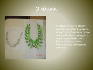 Ο κότινος 
• Ο κότινος είναι ένα στεφάνι 
αγριελιάς το οποίο έπαιρναν οι 
αθλητές όταν διέπρεπαν σε ένα 
άθλημα.Ο κότινος προερχόταν 
από την Αρχαία Άλτη που 
βρισκόταν στον ναό του 
Ολυμπίου Διός στην αρχαία 
Ολυμπία. 
 