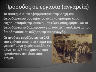 Πρόσοδος σε εργασία (αγγαρεία) 
Το σύστημα αυτό εφαρμόστηκε στην αρχή του 
φεουδαρχικού συστήματος όταν το εμπόριο και ο 
εκχρηματισμός της οικονομίας είχαν υποχωρήσει και οι 
φεουδάρχες ενδιαφερόταν για εντατική καλλιέργεια που 
θα οδηγούσε σε αύξηση της παραγωγής. 
Οι αγρότες εργάζονταν τα 2/3 
του χρόνου τους στο κτήμα του 
γαιοκτήμονα χωρίς αμοιβή. Και 
μόνο το 1/3 του χρόνου τους 
εργάζονταν στο δικό τους 
κτήμα. 
 