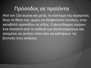 Πρόσοδος σε προϊόντα 
Από τον 12ο αιώνα και μετά, το σύστημα της αγγαρείας 
δίνει τη θέση του, χωρίς να εξαφανιστεί εντελώς, στην 
καταβολή προσόδου σε είδος. Ο φεουδάρχης παίρνει 
ένα ποσοστό από τη σοδειά των δουλοπάροικων και 
απομένει σε αυτούς τόσο όσο να καλύψουν τις 
βιοτικές τους ανάγκες. 
 