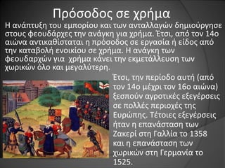 Πρόσοδος σε χρήμα 
Η ανάπτυξη του εμπορίου και των ανταλλαγών δημιούργησε 
στους φεουδάρχες την ανάγκη για χρήμα. Έτσι, από τον 14ο 
αιώνα αντικαθίσταται η πρόσοδος σε εργασία ή είδος από 
την καταβολή ενοικίου σε χρήμα. Η ανάγκη των 
φεουδαρχών για χρήμα κάνει την εκμετάλλευση των 
χωρικών όλο και μεγαλύτερη. 
Έτσι, την περίοδο αυτή (από 
τον 14ο μέχρι τον 16ο αιώνα) 
ξεσπούν αγροτικές εξεγέρσεις 
σε πολλές περιοχές της 
Ευρώπης. Τέτοιες εξεγέρσεις 
ήταν η επανάσταση των 
Ζακερί στη Γαλλία το 1358 
και η επανάσταση των 
χωρικών στη Γερμανία το 
1525. 
 