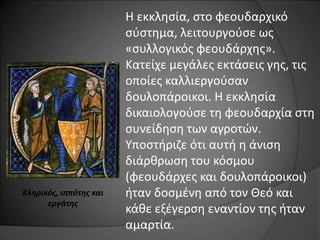Η εκκλησία, στο φεουδαρχικό 
σύστημα, λειτουργούσε ως 
«συλλογικός φεουδάρχης». 
Κατείχε μεγάλες εκτάσεις γης, τις 
οποίες καλλιεργούσαν 
δουλοπάροικοι. Η εκκλησία 
δικαιολογούσε τη φεουδαρχία στη 
συνείδηση των αγροτών. 
Υποστήριζε ότι αυτή η άνιση 
διάρθρωση του κόσμου 
(φεουδάρχες και δουλοπάροικοι) 
ήταν δοσμένη από τον Θεό και 
κάθε εξέγερση εναντίον της ήταν 
αμαρτία. 
Κληρικός, ιππότης και 
εργάτης 
 