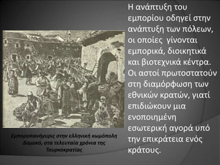 Η ανάπτυξη του 
εμπορίου οδηγεί στην 
ανάπτυξη των πόλεων, 
οι οποίες γίνονται 
εμπορικά, διοικητικά 
και βιοτεχνικά κέντρα. 
Οι αστοί πρωτοστατούν 
στη διαμόρφωση των 
εθνικών κρατών, γιατί 
επιδιώκουν μια 
ενοποιημένη 
εσωτερική αγορά υπό 
την επικράτεια ενός 
κράτους. 
Εμποροπανήγυρις στην ελληνική κωμόπολη 
Δομοκό, στα τελευταία χρόνια της 
Τουρκοκρατίας 
 
