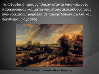 Τα Φέουδα δημιουργήθηκαν όταν οι γαιοκτήμονες 
παραχώρησαν κομμάτια γης στους ακολούθους τους 
ενώ νοίκιασαν χωράφια σε πρώην δούλους αλλά και 
ελεύθερους αγρότες. 
«Η επιστροφή από τη δουλειά» Ρούμπενς 
 