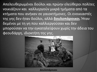 Απελευθερωμένοι δούλοι και πρώην ελεύθεροι πολίτες 
νοικιάζουν και καλλιεργούν μικρά τμήματα από τα 
κτήματα που ανήκαν σε γαιοκτήμονες. Οι ενοικιαστές 
της γης δεν ήταν δούλοι, αλλά δουλοπάροικοι. Ήταν 
δεμένοι με τη γη που καλλιεργούσαν και δεν 
μπορούσαν να την εγκαταλείψουν χωρίς την άδεια του 
φεουδάρχη, ιδιοκτήτη της γης. 
Δουλοπάροικοι 
 
