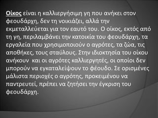 Οίκος είναι η καλλιεργήσιμη γη που ανήκει στον 
φεουδάρχη, δεν τη νοικιάζει, αλλά την 
εκμεταλλεύεται για τον εαυτό του. Ο οίκος, εκτός από 
τη γη, περιλαμβάνει την κατοικία του φεουδάρχη, τα 
εργαλεία που χρησιμοποιούν ο αγρότες, τα ζώα, τις 
αποθήκες, τους σταύλους. Στην ιδιοκτησία του οίκου 
ανήκουν και οι αγρότες καλλιεργητές, οι οποίοι δεν 
μπορούν να εγκαταλείψουν το φέουδο. Σε ορισμένες 
μάλιστα περιοχές ο αγρότης, προκειμένου να 
παντρευτεί, πρέπει να ζητήσει την έγκριση του 
φεουδάρχη. 
 