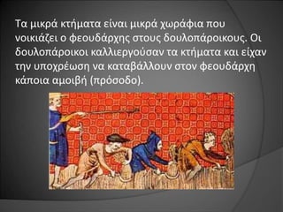 Τα μικρά κτήματα είναι μικρά χωράφια που 
νοικιάζει ο φεουδάρχης στους δουλοπάροικους. Οι 
δουλοπάροικοι καλλιεργούσαν τα κτήματα και είχαν 
την υποχρέωση να καταβάλλουν στον φεουδάρχη 
κάποια αμοιβή (πρόσοδο). 
 