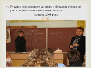  Учасник міжнародного семінару «Моральне виховання 
учнів і профілактика шкідливих звичок» 
жовтень 2008 року. 
 
 