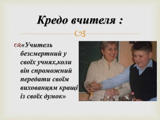 Кредо вчителя : 
 
«Учитель 
безсмертний у 
своїх учнях,коли 
він спроможний 
передати своїм 
вихованцям кращі 
із своїх думок» 
 