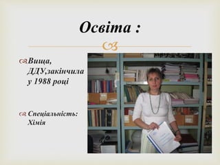 Освіта : 
 
Вища, 
ДДУ,закінчила 
у 1988 році 
 Спеціальність: 
Хімія 
 