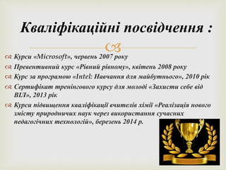 Кваліфікаційні посвідчення : 
 
 Курси «Microsoft», червень 2007 року 
 Превентивний курс «Рівний рівному», квітень 2008 року 
 Курс за програмою «Intel: Навчання для майбутнього», 2010 рік 
 Сертифікат тренінгового курсу для молоді «Захисти себе від 
ВІЛ», 2013 рік 
 Курси підвищення кваліфікації вчителів хімії «Реалізація нового 
змісту природничих наук через використання сучасних 
педагогічних технологій», березень 2014 р. 
 