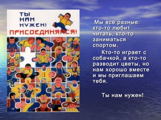 ММыы ввссее ррааззнныыее:: 
ккттоо--ттоо ллююббиитт 
ччииттааттьь,, ккттоо--ттоо 
ззааннииммааттььссяя 
ссппооррттоомм.. 
ККттоо--ттоо ииггррааеетт сс 
ссооббааччккоойй,, аа ккттоо--ттоо 
ррааззввооддиитт ццввееттыы,, нноо 
ннаамм ххоорроошшоо ввммеессттее 
ии ммыы ппррииггллаашшааеемм 
ттееббяя.. 
ТТыы ннаамм ннуужжеенн!! 
 