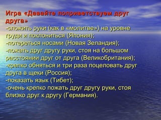 Игра «Давайте поприветствуем ддрруугг 
ддррууггаа» 
--ссллоожжииттьь ррууккии ((ккаакк вв «ммооллииттввее»)) ннаа ууррооввннее 
ггррууддии ии ппооккллооннииттььссяя ((ЯЯппоонниияя));; 
--ппооттееррееттььссяя ннооссааммии ((ННооввааяя ЗЗееллааннддиияя));; 
--ппоожжааттьь ддрруугг ддррууггуу ррууккии,, ссттоояя ннаа ббооллььшшоомм 
рраассссттоояяннииии ддрруугг оотт ддррууггаа ((ВВееллииккооббррииттаанниияя));; 
--ккррееппккоо ооббнняяттььссяя ии ттррии ррааззаа ппооццееллооввааттьь ддрруугг 
ддррууггаа вв щщееккии ((РРооссссиияя));; 
--ппооккааззааттьь яяззыыкк ((ТТииббеетт));; 
--ооччеенньь ккррееппккоо ппоожжааттьь ддрруугг ддррууггуу ррууккии,, ссттоояя 
ббллииззккоо ддрруугг кк ддррууггуу ((ГГееррммаанниияя)).. 
 