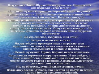 Вздумалось Лисе с Журавлем ппооддрруужжииттььссяя.. ППррииггллаассииллаа 
ооннаа жжууррааввлляя кк ссееббее вв ггооссттии:: 
-- ППррииххооддии,, ккууммааннеекк,, ппррииххооддии,, ддооррооггоойй! УУжж яя ттееббяя ууггоощщуу.. 
ППрриишшеелл жжууррааввлльь кк ЛЛииссее,, аа ххииттррааяя ннааввааррииллаа ммаанннноойй ккаашшии 
ии ррааззммааззааллаа ееёё ппоо ттааррееллккее.. ППооддааллаа ии ппооттччууеетт:: 
-- ККуушшаайй,, ггооллууббччиикк--ккууммааннеекк,, ссааммаа ссттрряяппааллаа.. ЖЖууррааввлльь ссттуукк-- 
ссттуукк ннооссоомм ппоо ттааррееллккее.. ССттууччаалл,, ссттууччаалл –– ттаакк вв рроотт 
ннииччееггоо ии ннее ппооппааллоо! АА ллииссииццаа ллиижжеетт ссееббее ддаа ллиижжеетт 
ккаашшккуу,, ттаакк ввссее ссааммаа ии ссъъееллаа.. ККаашшуу ссъъееллаа ии ггооввоорриитт:: -- ННее 
ооббеессссууддьь,, ккууммааннеекк.. ББооллььшшее ппооттччееввааттьь ннееччеемм.. ЖЖууррааввлльь 
еейй ооттввееччааеетт:: 
- ДДаа уужж,, ссппаассииббоо,, ккууммуушшккаа,, ии ннаа ээттоомм! 
- ЗЗааххооддии ии ттыы ккоо ммннее вв ггооссттии.. 
ННаа ддррууггоойй ддеенньь ппррииххооддиитт ллииссаа кк жжууррааввллюю,, аа оонн 
ппррииггооттооввиилл ооккрроошшккуу,, ннааллиилл жжииддееннььккууюю вв ккууввшшиинн сс 
ууззккиимм ггооррллыышшккоомм ии ппооссттааввиилл ннаа ссттоолл.. 
- -- ККуушшаайй,, ккууммуушшккаа! ППррааввоо,, ббооллььшшее ннееччеемм ппооттччееввааттьь.. 
ЛЛииссаа ннааччааллаа ввееррттееттььссяя ввооккрруугг ккууввшшииннаа.. ИИ ттаакк ззааййддеетт,, ии 
ээттаакк,, ии ллииззннеетт ееггоо,, ии ппооннююххааеетт -- нноо ннииккаакк ддооссттааттьь ннее 
ммоожжеетт:: ннее ллееззеетт ггооллоовваа вв ккууввшшиинн.. АА жжууррааввлльь ккллююеетт ссееббее 
ддаа ккллююеетт,, ппооккаа ввссее ннее ссъъеелл.. 
-- ННуу,, ннее ооббеессссууддьь,, ккууммаа! ББооллььшшее ууггоощщааттьь ннееччеемм.. 
ВВззяяллаа ллииссуу ддооссааддаа.. ДДууммааллаа,, ччттоо ннааеессттссяя ннаа ццееллууюю ннееддееллюю,, 
аа ддооммоойй ппоошшллаа ннеессооллоонноо ххллееббааввшшии.. 
 
