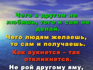 ЧЧееггоо вв ддррууггоомм ннее 
ллююббиишшьь,, ттооггоо ии ссаамм ннее 
ддееллаайй.. 
ЧЧееггоо ллююддяямм жжееллааеешшьь,, 
ттоо ссаамм ии ппооллууччааеешшьь.. 
ККаакк ааууккннееттссяя –– ттаакк 
ооттккллииккннееттссяя.. 
ННее рроойй ддррууггооммуу яяммуу,, 
ссаамм вв ннееёё ппооппааддеешшьь.. 
 
