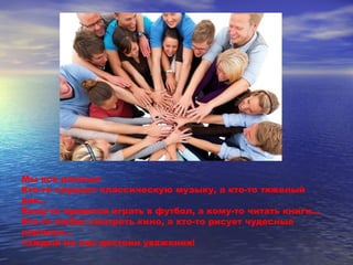 Мы все разные: 
Кто-то слушает классическую музыку, а кто-то тяжелый 
рок… 
Кому-то нравится играть в футбол, а кому-то читать книги… 
Кто-то любит смотреть кино, а кто-то рисует чудесные 
картины… 
Каждый из нас достоин уважения! 
 