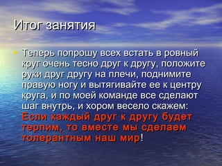ИИттоогг ззаанняяттиияя 
• ТТееппееррьь ппооппрроошшуу ввссеехх ввссттааттьь вв ррооввнныыйй 
ккрруугг ооччеенньь ттеесснноо ддрруугг кк ддррууггуу,, ппооллоожжииттее 
ррууккии ддрруугг ддррууггуу ннаа ппллееччии,, ппооддннииммииттее 
ппррааввууюю ннооггуу ии ввыыттяяггииввааййттее ееее кк ццееннттрруу 
ккррууггаа,, ии ппоо ммооеейй ккооммааннддее ввссее ссддееллааюютт 
шшаагг ввннууттррьь,, ии ххоорроомм ввеессееллоо ссккаажжеемм:: 
ЕЕссллии ккаажжддыыйй ддрруугг кк ддррууггуу ббууддеетт 
ттееррппиимм,, ттоо ввммеессттее ммыы ссддееллааеемм 
ттооллееррааннттнныымм ннаашш ммиирр!! 
 