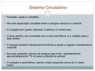 Sistema Circulatório 
 Fechado, duplo e completo. 
 Há uma separação completa entre o sangue venoso e o arterial. 
 O coração tem quatro câmaras: 2 átrios e 2 ventrículos. 
 O arco aórtico, em contraste com o dos mamíferos, é o voltado para o 
lado direito. 
 O sangue também transporta hormônios e ajuda a regular a temperatura 
corporal. 
 As aves possuem volume de sangue que é fixo, representando 
aproximadamente 7% do peso corporal do animal. 
 O coração é assimétrico, sendo o lado esquerdo cerca de 3 vezes 
maior. 
 