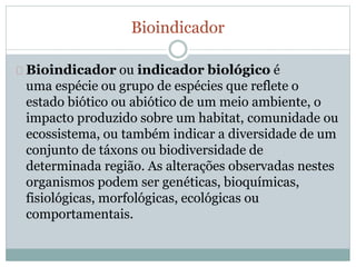 Bioindicador 
Bioindicador ou indicador biológico é 
uma espécie ou grupo de espécies que reflete o 
estado biótico ou abiótico de um meio ambiente, o 
impacto produzido sobre um habitat, comunidade ou 
ecossistema, ou também indicar a diversidade de um 
conjunto de táxons ou biodiversidade de 
determinada região. As alterações observadas nestes 
organismos podem ser genéticas, bioquímicas, 
fisiológicas, morfológicas, ecológicas ou 
comportamentais. 
 