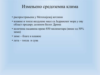 Измењено средоземна клима 
• распрострањена у Метохијској котлини 
• влажне и топле ваздушне масе са Јадранског мора у ову 
област продиру долином Белог Дрима 
• количина падавина преко 850 милиметара (више од 50% 
зими) 
• зиме – благе и влажне 
• лета – топла и сува 
 