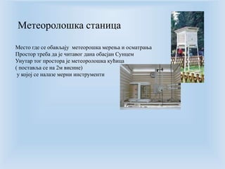 Meтеоролошка станица 
Место где се обављају метеорошка мерења и осматрања 
Простор треба да је читавог дана обасјан Сунцем 
Унутар тог простора је метеоролошка кућица 
( поставља се на 2м висине) 
у којој се налазе мерни инструменти 
 