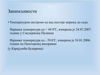 Занимљивости 
• Температурни екстреми од кад постоје мерења до сада: 
Највиша температура од + 44.9̊C, измерена је 24.07.2007. 
године у Смедервској Паланци 
Најнижа температура од - 39.0̊C, измерена је 26.01.2006. 
године на Пештерској висоравни 
(у Карајукића Бунарима) 
 