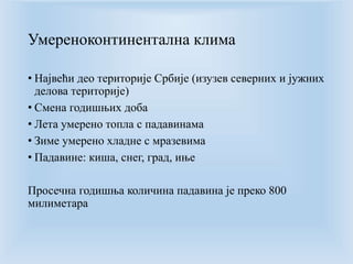 Умереноконтинентална клима 
• Највећи део територије Србије (изузев северних и јужних 
делова територије) 
• Смена годишњих доба 
• Лета умерено топла с падавинама 
• Зиме умерено хладне с мразевима 
• Падавине: киша, снег, град, иње 
Просечна годишња количина падавина је преко 800 
милиметара 
 