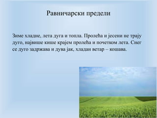 Равничарски предели 
Зиме хладне, лета дуга и топла. Пролећа и јесени не трају 
дуго, највише кише крајем пролећа и почетком лета. Снег 
се дуго задржава и дува јак, хладан ветар – кошава. 
 