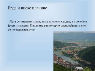 Брда и ниске планине 
Лета су умерено топла, зиме умерено хладне, а пролеће и 
јесен изражени. Падавине равномерно распоређене, а снег 
се не задржава дуго. 
 