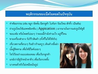 พฤติกรรมของเน็ตไอดอลในปัจจุบัน 
 ทาศัลยกรรม (เช่น จมูก จัดฟัน 
ฉีดกลูต้า โบท็อก ร้อยไหม สักคิ้ว เป็นต้น) 
 ถ่ายรูปโดยใช้แอพพลิเคชัน ( Appication ) มากมายในการแต่งรูปให้ดูดี 
 ชอบเพ้อ หรือโพสท์บ่อยๆ ว่าตอนนี้กา ลังทา อะไร อยู่ที่ไหน 
 ขายเครื่องสา อาง รับรีวิวสินค้า (ทัง้ที่ไม่ได้ใช้จริง) 
 เที่ยวสถานที่สวยๆ กินข้าวร้านหรูๆ เดินห้างชัน้นา 
 ปมั๊ผู้ติดตาม เพื่อให้มีไลค์เยอะๆ 
 โชว์เรือนร่างแบบล่อแหลม เพื่อเรียกลูกค้า 
 แกล้งว่ามีคู่รักหน้าตาดีๆ เพื่อเรียกเรตติ้ง 
 บางคนตัวจริงไม่เหมือนในรูป 
 